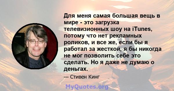 Для меня самая большая вещь в мире - это загрузка телевизионных шоу на iTunes, потому что нет рекламных роликов, и все же, если бы я работал за жесткой, я бы никогда не мог позволить себе это сделать. Но я даже не думаю 