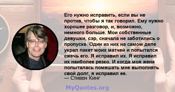 Его нужно исправить, если вы не против, чтобы я так говорил. Ему нужно хорошее разговор, и, возможно, немного больше. Мои собственные девушки, сэр, сначала не заботились о пропуске. Один из них на самом деле украл пакет 