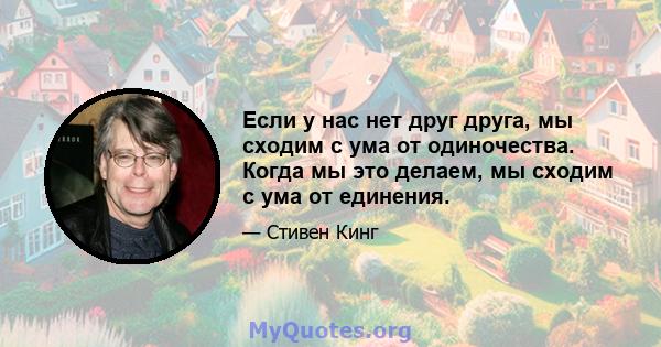 Если у нас нет друг друга, мы сходим с ума от одиночества. Когда мы это делаем, мы сходим с ума от единения.