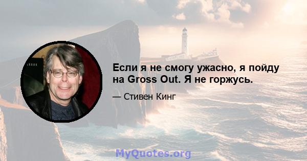 Если я не смогу ужасно, я пойду на Gross Out. Я не горжусь.