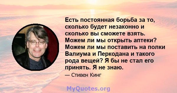 Есть постоянная борьба за то, сколько будет незаконно и сколько вы сможете взять. Можем ли мы открыть аптеки? Можем ли мы поставить на полки Валиума и Перкодана и такого рода вещей? Я бы не стал его принять. Я не знаю.