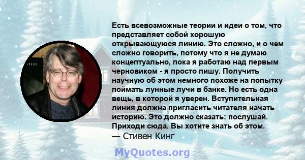 Есть всевозможные теории и идеи о том, что представляет собой хорошую открывающуюся линию. Это сложно, и о чем сложно говорить, потому что я не думаю концептуально, пока я работаю над первым черновиком - я просто пишу.