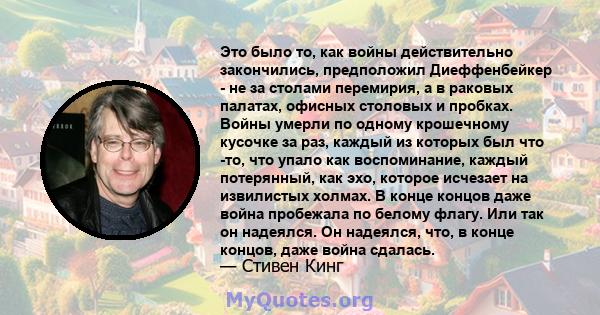 Это было то, как войны действительно закончились, предположил Диеффенбейкер - не за столами перемирия, а в раковых палатах, офисных столовых и пробках. Войны умерли по одному крошечному кусочке за раз, каждый из которых 