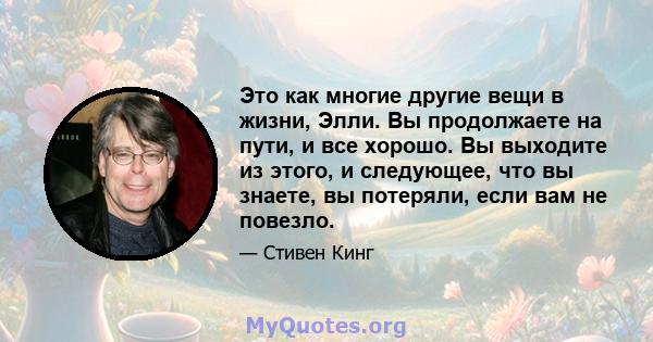 Это как многие другие вещи в жизни, Элли. Вы продолжаете на пути, и все хорошо. Вы выходите из этого, и следующее, что вы знаете, вы потеряли, если вам не повезло.