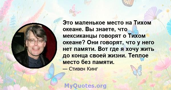 Это маленькое место на Тихом океане. Вы знаете, что мексиканцы говорят о Тихом океане? Они говорят, что у него нет памяти. Вот где я хочу жить до конца своей жизни. Теплое место без памяти.