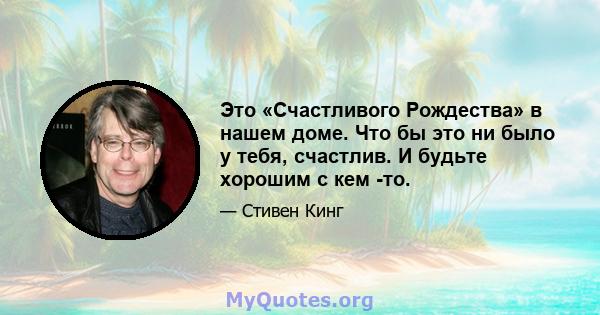 Это «Счастливого Рождества» в нашем доме. Что бы это ни было у тебя, счастлив. И будьте хорошим с кем -то.