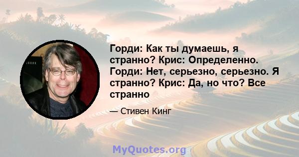 Горди: Как ты думаешь, я странно? Крис: Определенно. Горди: Нет, серьезно, серьезно. Я странно? Крис: Да, но что? Все странно