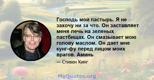 Господь мой пастырь. Я не захочу ни за что. Он заставляет меня лечь на зеленых пастбищах. Он смазывает мою голову маслом. Он дает мне кунг-фу перед лицом моих врагов. Аминь