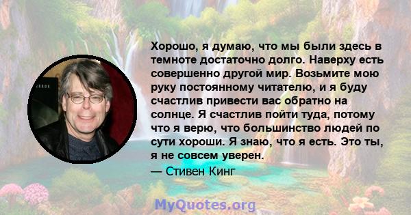 Хорошо, я думаю, что мы были здесь в темноте достаточно долго. Наверху есть совершенно другой мир. Возьмите мою руку постоянному читателю, и я буду счастлив привести вас обратно на солнце. Я счастлив пойти туда, потому