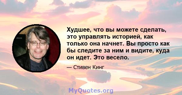 Худшее, что вы можете сделать, это управлять историей, как только она начнет. Вы просто как бы следите за ним и видите, куда он идет. Это весело.