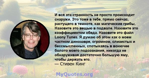 И вся эта странность не просто происходит снаружи. Это тоже в тебе, прямо сейчас, растущего в темноте, как магические грибы. Назовите это вещью в подвале. Назовите это коэффициентом обеда. Назовите это файл Loony Tunes. 