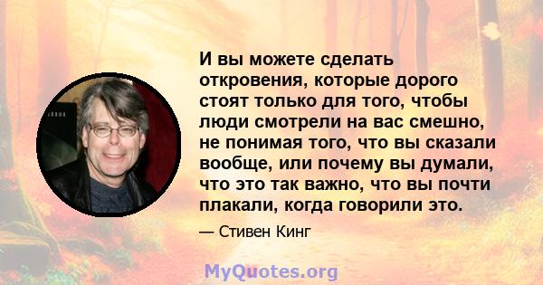 И вы можете сделать откровения, которые дорого стоят только для того, чтобы люди смотрели на вас смешно, не понимая того, что вы сказали вообще, или почему вы думали, что это так важно, что вы почти плакали, когда