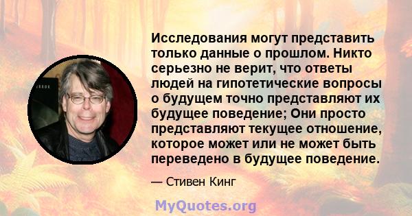 Исследования могут представить только данные о прошлом. Никто серьезно не верит, что ответы людей на гипотетические вопросы о будущем точно представляют их будущее поведение; Они просто представляют текущее отношение,