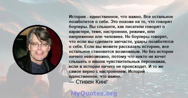 История - единственное, что важно. Все остальное позаботится о себе. Это похоже на то, что говорят боулеры. Вы слышите, как писатели говорят о характере, теме, настроении, режиме, или напряжении или человеке. Но боулеры 