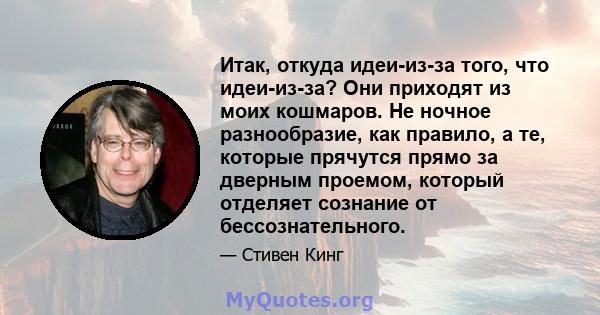 Итак, откуда идеи-из-за того, что идеи-из-за? Они приходят из моих кошмаров. Не ночное разнообразие, как правило, а те, которые прячутся прямо за дверным проемом, который отделяет сознание от бессознательного.