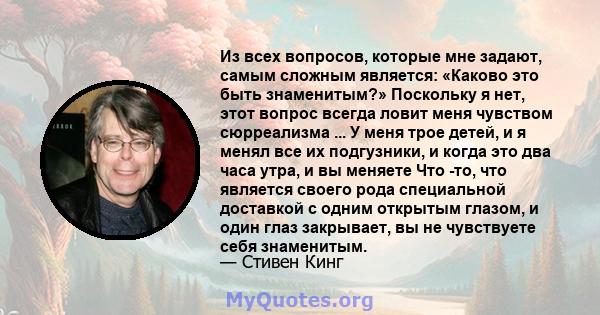 Из всех вопросов, которые мне задают, самым сложным является: «Каково это быть знаменитым?» Поскольку я нет, этот вопрос всегда ловит меня чувством сюрреализма ... У меня трое детей, и я менял все их подгузники, и когда 