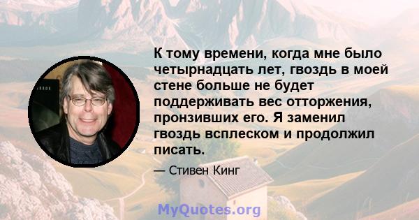 К тому времени, когда мне было четырнадцать лет, гвоздь в моей стене больше не будет поддерживать вес отторжения, пронзивших его. Я заменил гвоздь всплеском и продолжил писать.