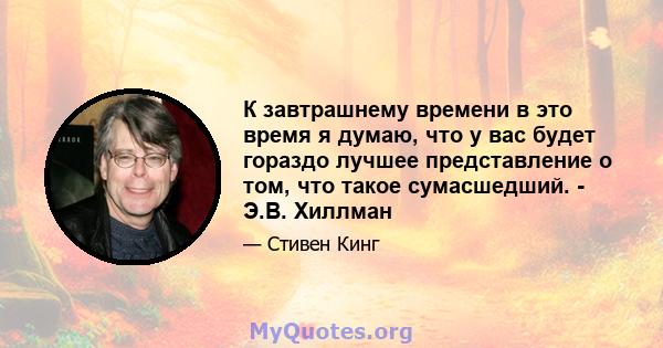 К завтрашнему времени в это время я думаю, что у вас будет гораздо лучшее представление о том, что такое сумасшедший. - Э.В. Хиллман