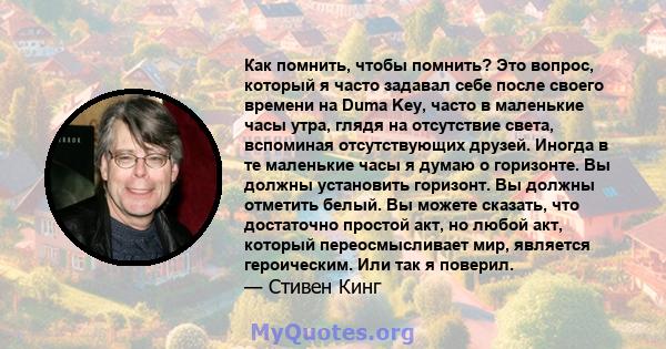 Как помнить, чтобы помнить? Это вопрос, который я часто задавал себе после своего времени на Duma Key, часто в маленькие часы утра, глядя на отсутствие света, вспоминая отсутствующих друзей. Иногда в те маленькие часы я 