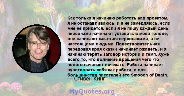 Как только я начинаю работать над проектом, я не останавливаюсь, и я не замедляюсь, если мне не придется. Если я не пишу каждый день, персонажи начинают уставать в моей голове, они начинают казаться персонажами, а не