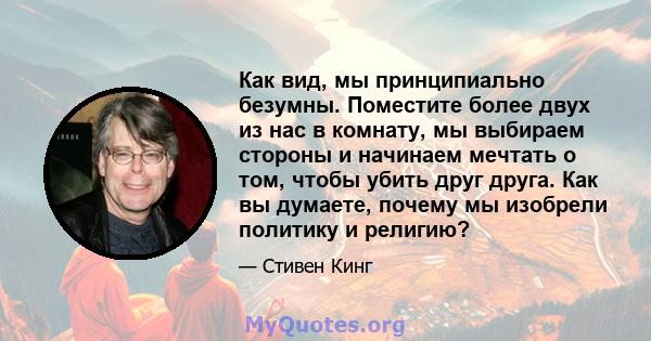 Как вид, мы принципиально безумны. Поместите более двух из нас в комнату, мы выбираем стороны и начинаем мечтать о том, чтобы убить друг друга. Как вы думаете, почему мы изобрели политику и религию?