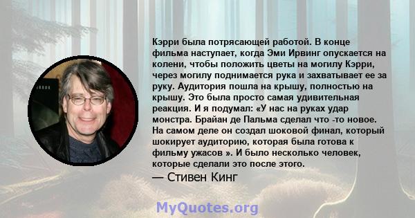 Кэрри была потрясающей работой. В конце фильма наступает, когда Эми Ирвинг опускается на колени, чтобы положить цветы на могилу Кэрри, через могилу поднимается рука и захватывает ее за руку. Аудитория пошла на крышу,