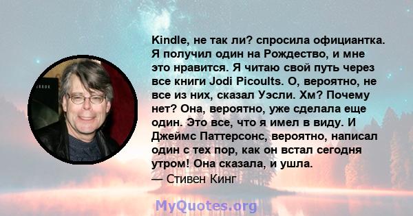 Kindle, не так ли? спросила официантка. Я получил один на Рождество, и мне это нравится. Я читаю свой путь через все книги Jodi Picoults. О, вероятно, не все из них, сказал Уэсли. Хм? Почему нет? Она, вероятно, уже