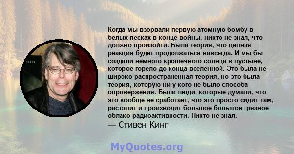 Когда мы взорвали первую атомную бомбу в белых песках в конце войны, никто не знал, что должно произойти. Была теория, что цепная реакция будет продолжаться навсегда. И мы бы создали немного крошечного солнца в пустыне, 