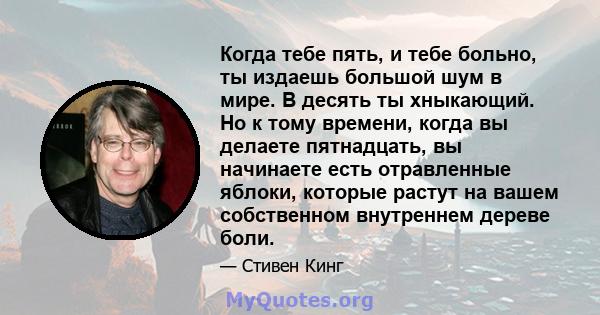 Когда тебе пять, и тебе больно, ты издаешь большой шум в мире. В десять ты хныкающий. Но к тому времени, когда вы делаете пятнадцать, вы начинаете есть отравленные яблоки, которые растут на вашем собственном внутреннем