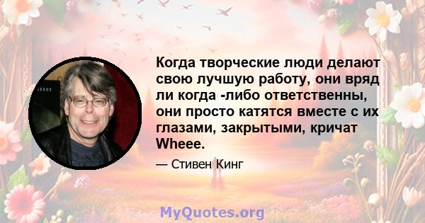 Когда творческие люди делают свою лучшую работу, они вряд ли когда -либо ответственны, они просто катятся вместе с их глазами, закрытыми, кричат ​​Wheee.