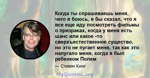 Когда ты спрашиваешь меня, чего я боюсь, я бы сказал, что я все еще иду посмотреть фильмы о призраках, когда у меня есть шанс или какое -то сверхъестественное существо, но это не пугает меня, так как это напугало меня,