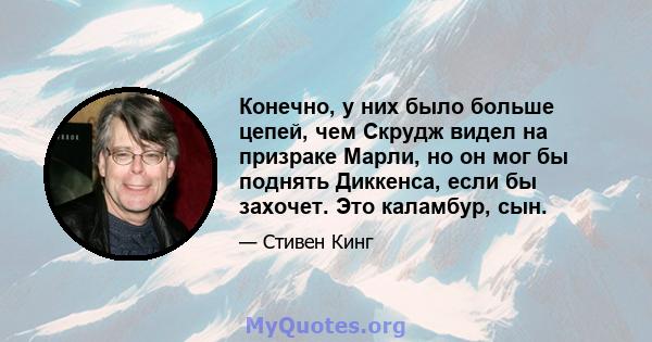 Конечно, у них было больше цепей, чем Скрудж видел на призраке Марли, но он мог бы поднять Диккенса, если бы захочет. Это каламбур, сын.