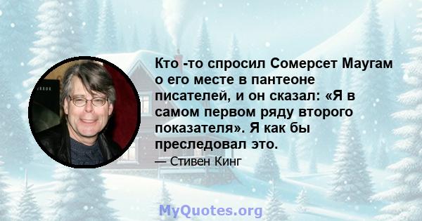 Кто -то спросил Сомерсет Маугам о его месте в пантеоне писателей, и он сказал: «Я в самом первом ряду второго показателя». Я как бы преследовал это.