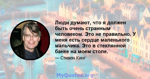 Люди думают, что я должен быть очень странным человеком. Это не правильно. У меня есть сердце маленького мальчика. Это в стеклянной банке на моем столе.