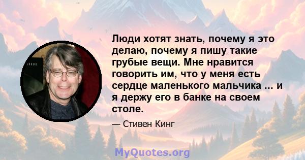 Люди хотят знать, почему я это делаю, почему я пишу такие грубые вещи. Мне нравится говорить им, что у меня есть сердце маленького мальчика ... и я держу его в банке на своем столе.