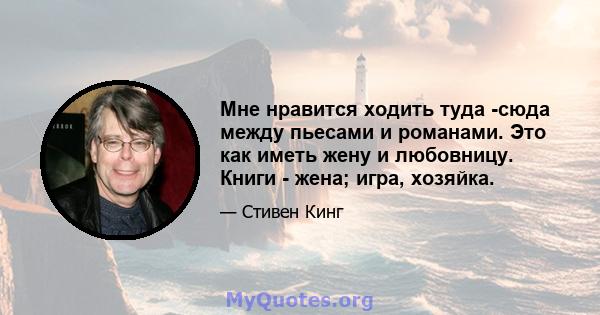 Мне нравится ходить туда -сюда между пьесами и романами. Это как иметь жену и любовницу. Книги - жена; игра, хозяйка.