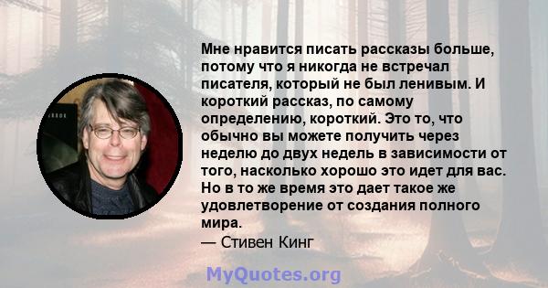 Мне нравится писать рассказы больше, потому что я никогда не встречал писателя, который не был ленивым. И короткий рассказ, по самому определению, короткий. Это то, что обычно вы можете получить через неделю до двух