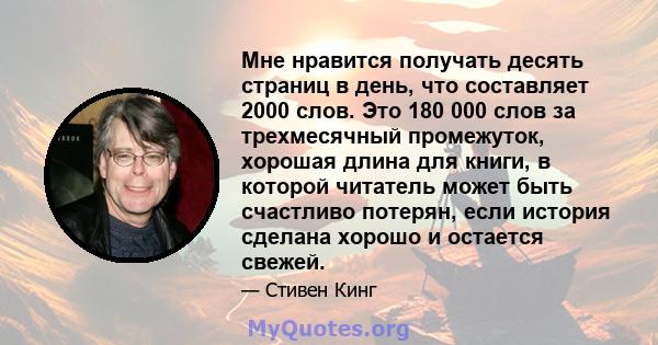 Мне нравится получать десять страниц в день, что составляет 2000 слов. Это 180 000 слов за трехмесячный промежуток, хорошая длина для книги, в которой читатель может быть счастливо потерян, если история сделана хорошо и 