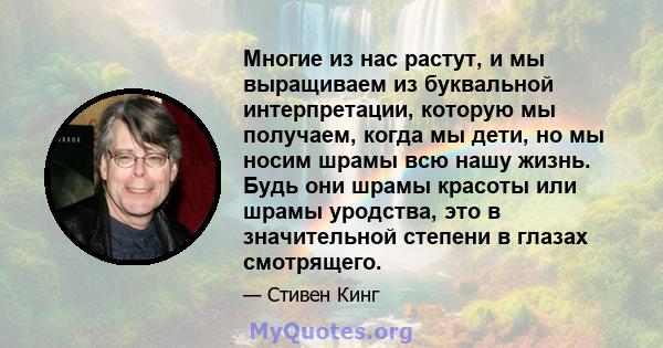 Многие из нас растут, и мы выращиваем из буквальной интерпретации, которую мы получаем, когда мы дети, но мы носим шрамы всю нашу жизнь. Будь они шрамы красоты или шрамы уродства, это в значительной степени в глазах