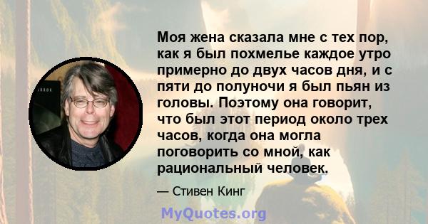 Моя жена сказала мне с тех пор, как я был похмелье каждое утро примерно до двух часов дня, и с пяти до полуночи я был пьян из головы. Поэтому она говорит, что был этот период около трех часов, когда она могла поговорить 