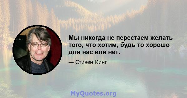 Мы никогда не перестаем желать того, что хотим, будь то хорошо для нас или нет.