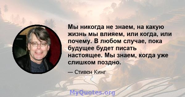 Мы никогда не знаем, на какую жизнь мы влияем, или когда, или почему. В любом случае, пока будущее будет писать настоящее. Мы знаем, когда уже слишком поздно.