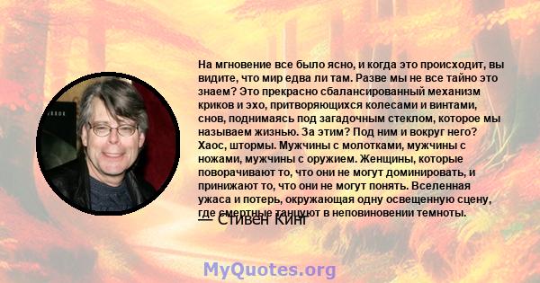 На мгновение все было ясно, и когда это происходит, вы видите, что мир едва ли там. Разве мы не все тайно это знаем? Это прекрасно сбалансированный механизм криков и эхо, притворяющихся колесами и винтами, снов,