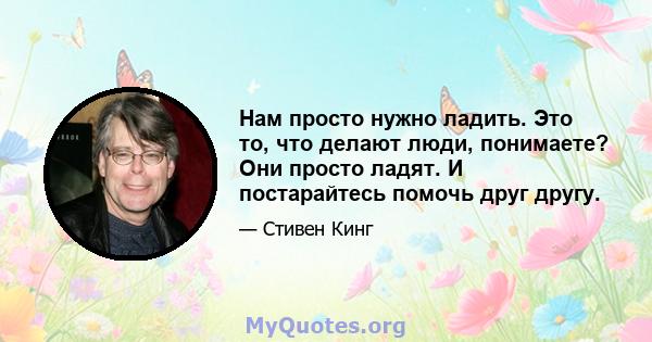 Нам просто нужно ладить. Это то, что делают люди, понимаете? Они просто ладят. И постарайтесь помочь друг другу.