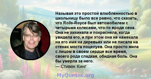 Называя это простой влюбленностью в школьницу было все равно, что сказать, что Rolls-Royce был автомобилем с четырьмя колесами, что-то вроде сена. Она не хихикала и покраснела, когда увидела его, и при этом она не