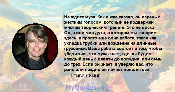 Не ждите муза. Как я уже сказал, он парень с жестким голосом, который не подвержен многим творческим трепете. Это не доска Ouija или мир духа, о котором мы говорим здесь, а просто еще одна работа, такая как укладка