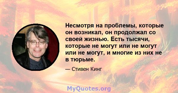 Несмотря на проблемы, которые он возникал, он продолжал со своей жизнью. Есть тысячи, которые не могут или не могут или не могут, и многие из них не в тюрьме.