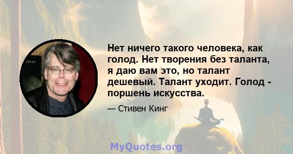 Нет ничего такого человека, как голод. Нет творения без таланта, я даю вам это, но талант дешевый. Талант уходит. Голод - поршень искусства.