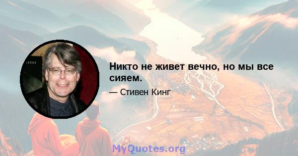 Никто не живет вечно, но мы все сияем.