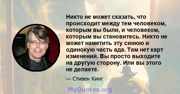 Никто не может сказать, что происходит между тем человеком, которым вы были, и человеком, которым вы становитесь. Никто не может наметить эту синюю и одинокую часть ада. Там нет карт изменений. Вы просто выходите на